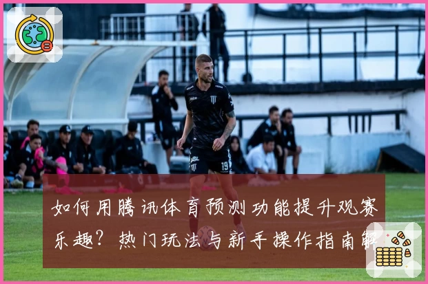 如何用腾讯体育预测功能提升观赛乐趣？热门玩法与新手操作指南解析