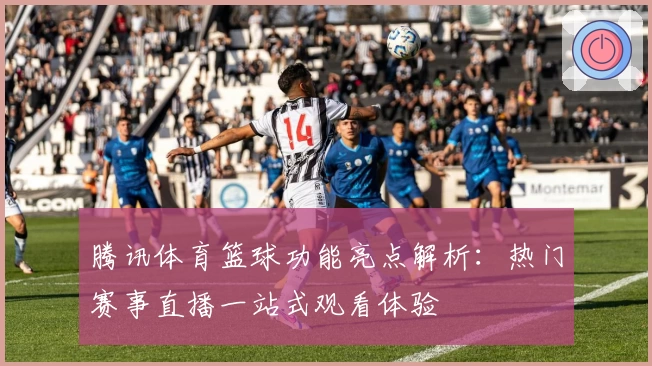 腾讯体育篮球功能亮点解析：热门赛事直播一站式观看体验