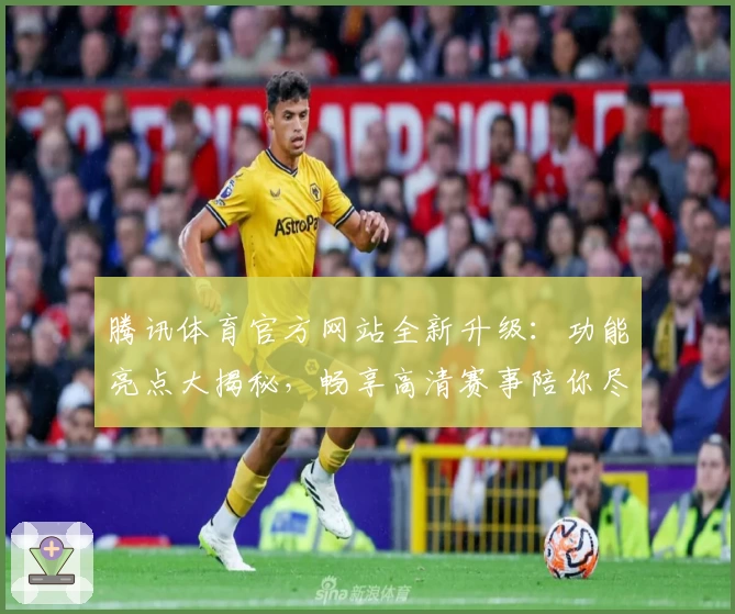 腾讯体育官方网站全新升级：功能亮点大揭秘，畅享高清赛事陪你尽享体育盛宴