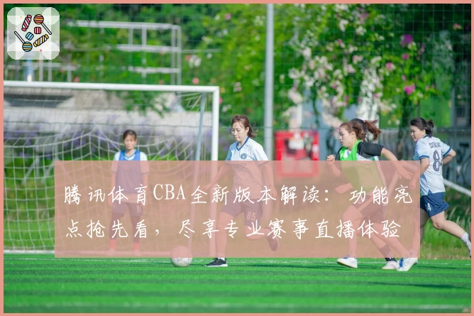 腾讯体育CBA全新版本解读：功能亮点抢先看，尽享专业赛事直播体验