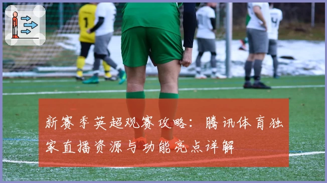 新赛季英超观赛攻略：腾讯体育独家直播资源与功能亮点详解
