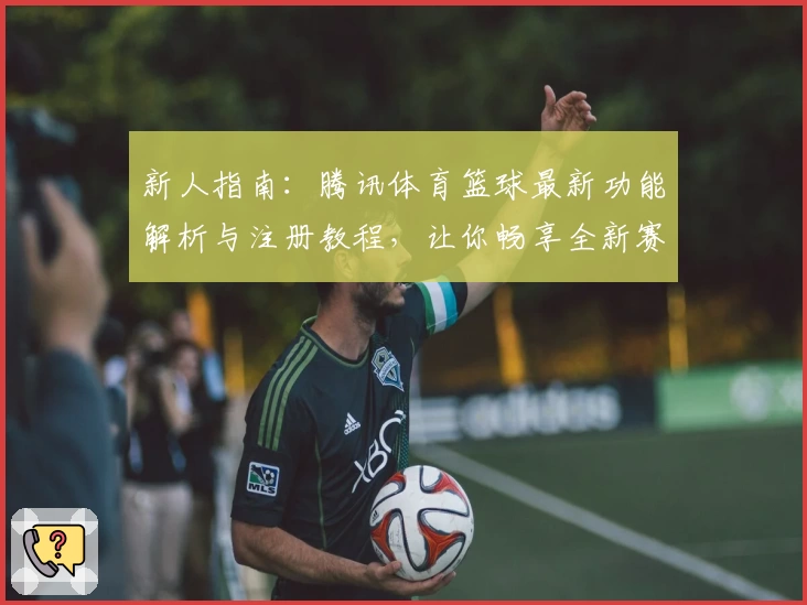 新人指南：腾讯体育篮球最新功能解析与注册教程，让你畅享全新赛事体验