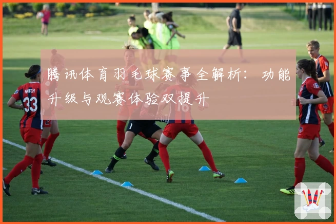 腾讯体育羽毛球赛事全解析：功能升级与观赛体验双提升