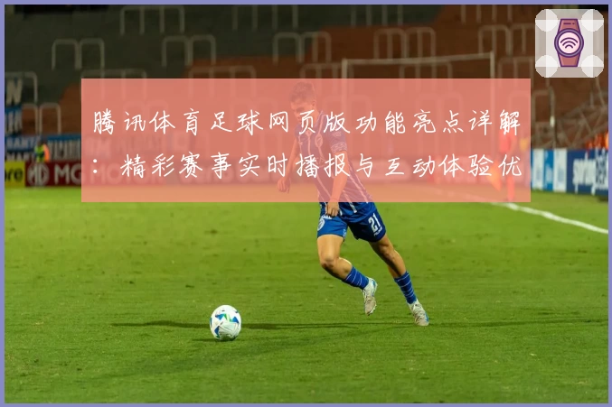 腾讯体育足球网页版功能亮点详解:精彩赛事实时播报与互动体验优化