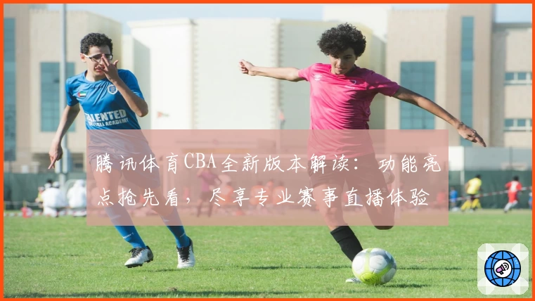 腾讯体育CBA全新版本解读：功能亮点抢先看，尽享专业赛事直播体验