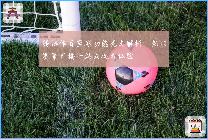 腾讯体育篮球功能亮点解析:热门赛事直播一站式观看体验