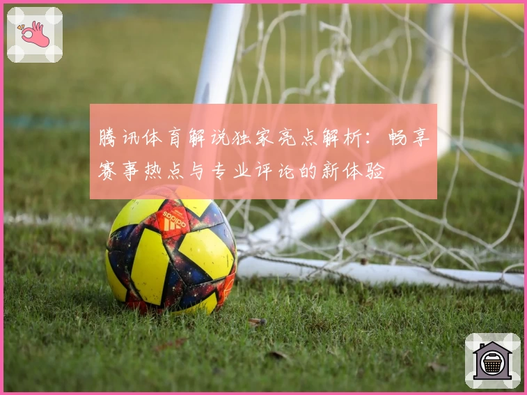腾讯体育解说独家亮点解析：畅享赛事热点与专业评论的新体验