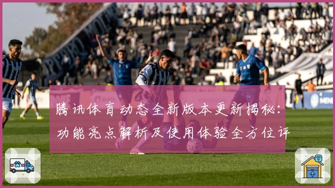腾讯体育动态全新版本更新揭秘：功能亮点解析及使用体验全方位评测