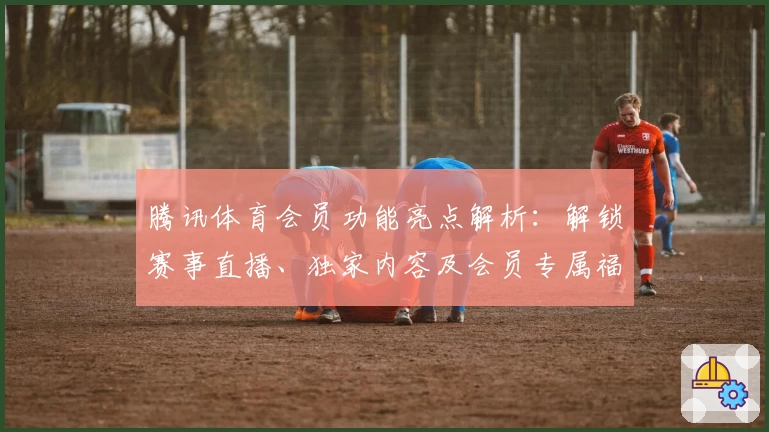 腾讯体育会员功能亮点解析：解锁赛事直播、独家内容及会员专属福利