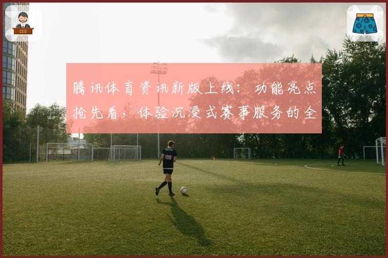 腾讯体育资讯新版上线：功能亮点抢先看，体验沉浸式赛事服务的全新魅力