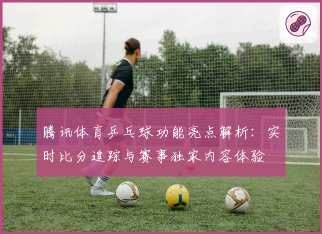 腾讯体育乒乓球功能亮点解析：实时比分追踪与赛事独家内容体验