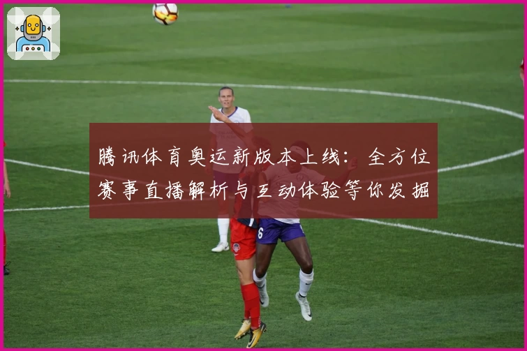 腾讯体育奥运新版本上线：全方位赛事直播解析与互动体验等你发掘