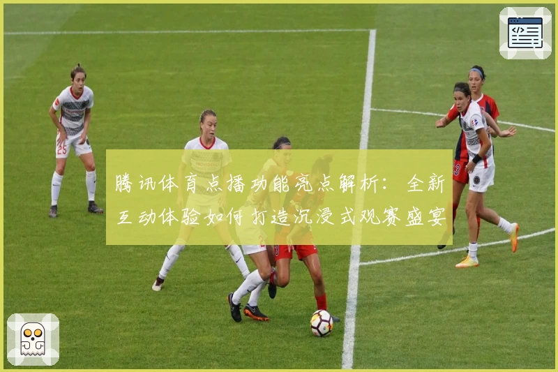 腾讯体育点播功能亮点解析：全新互动体验如何打造沉浸式观赛盛宴