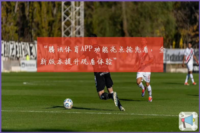 “腾讯体育APP功能亮点抢先看，全新版本提升观看体验”