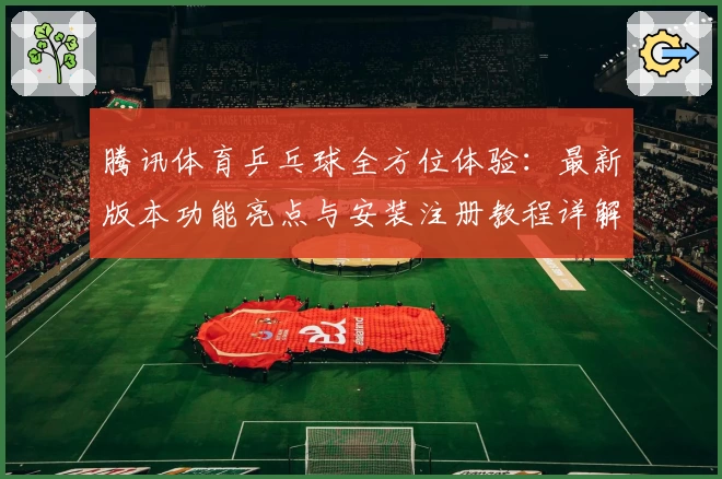 腾讯体育乒乓球全方位体验：最新版本功能亮点与安装注册教程详解