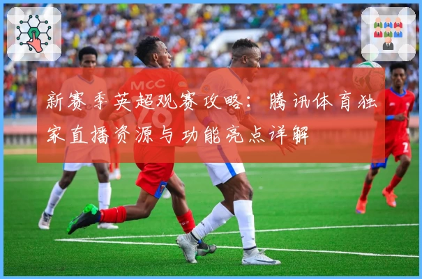 新赛季英超观赛攻略：腾讯体育独家直播资源与功能亮点详解