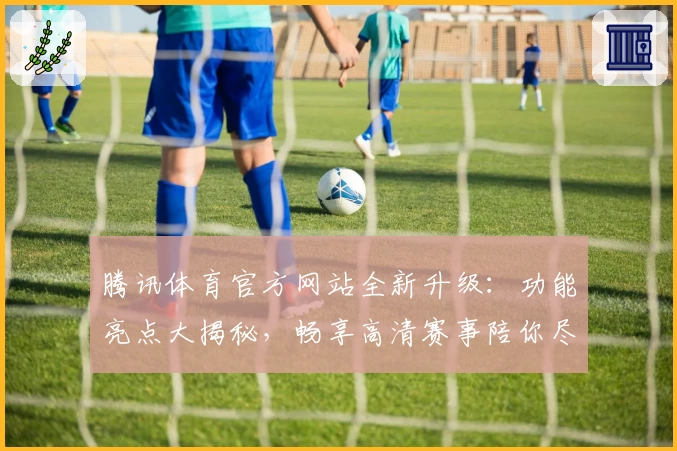腾讯体育官方网站全新升级：功能亮点大揭秘，畅享高清赛事陪你尽享体育盛宴