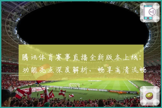 腾讯体育赛事直播全新版本上线：功能亮点深度解析，畅享高清流畅赛场体验