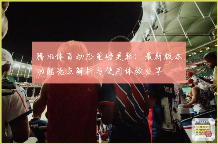 腾讯体育动态重磅更新：最新版本功能亮点解析与使用体验分享