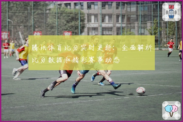 腾讯体育比分实时更新：全面解析比分数据和精彩赛事动态