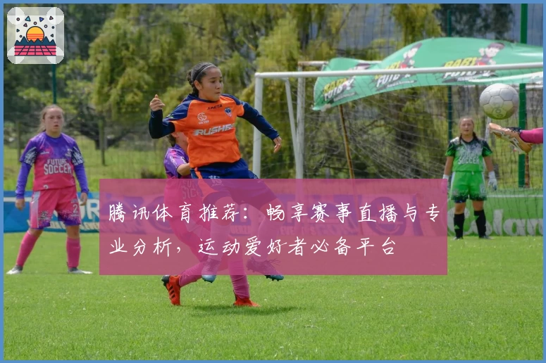 腾讯体育推荐：畅享赛事直播与专业分析，运动爱好者必备平台