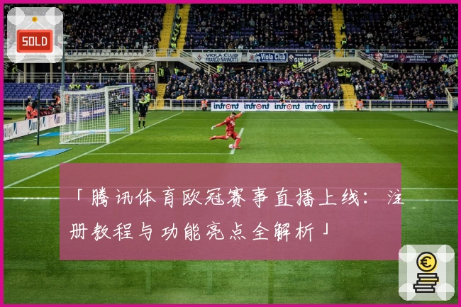 「腾讯体育欧冠赛事直播上线：注册教程与功能亮点全解析」