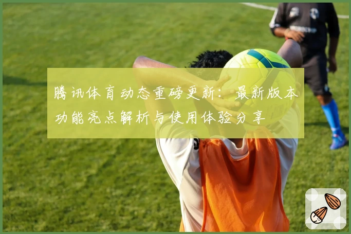 腾讯体育动态重磅更新：最新版本功能亮点解析与使用体验分享
